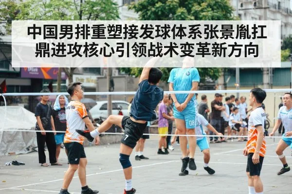 中国男排重塑接发球体系张景胤扛鼎进攻核心引领战术变革新方向 - 6686.com